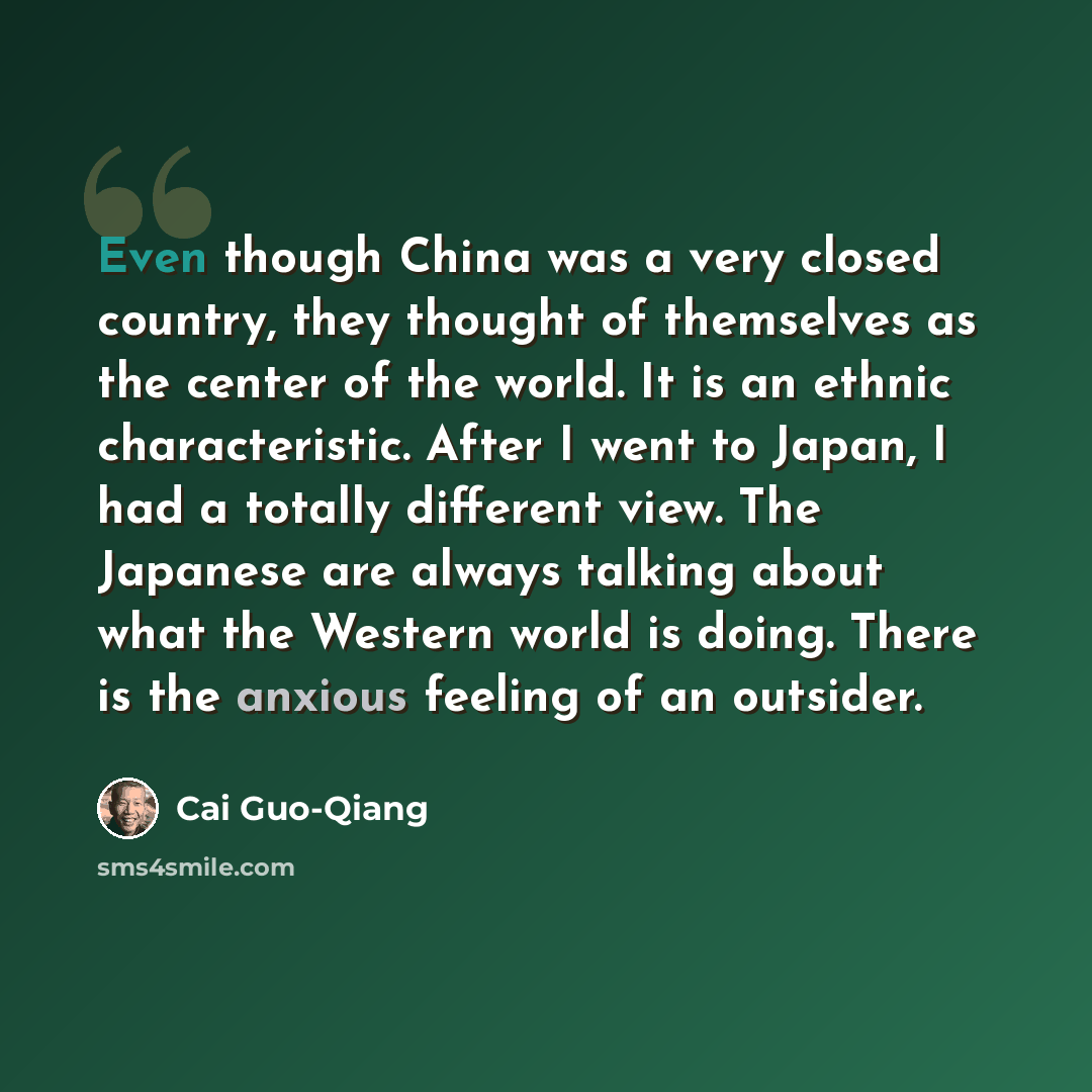 “Even though China was a very closed country, they thought of themselves as the center of the world. It is an ethnic characteristic. After I went to Japan, I had a totally different view. The Japanese are always talking about what the Western world is doing. There is the anxious feeling of an…” quote by Cai Guo-Qiang