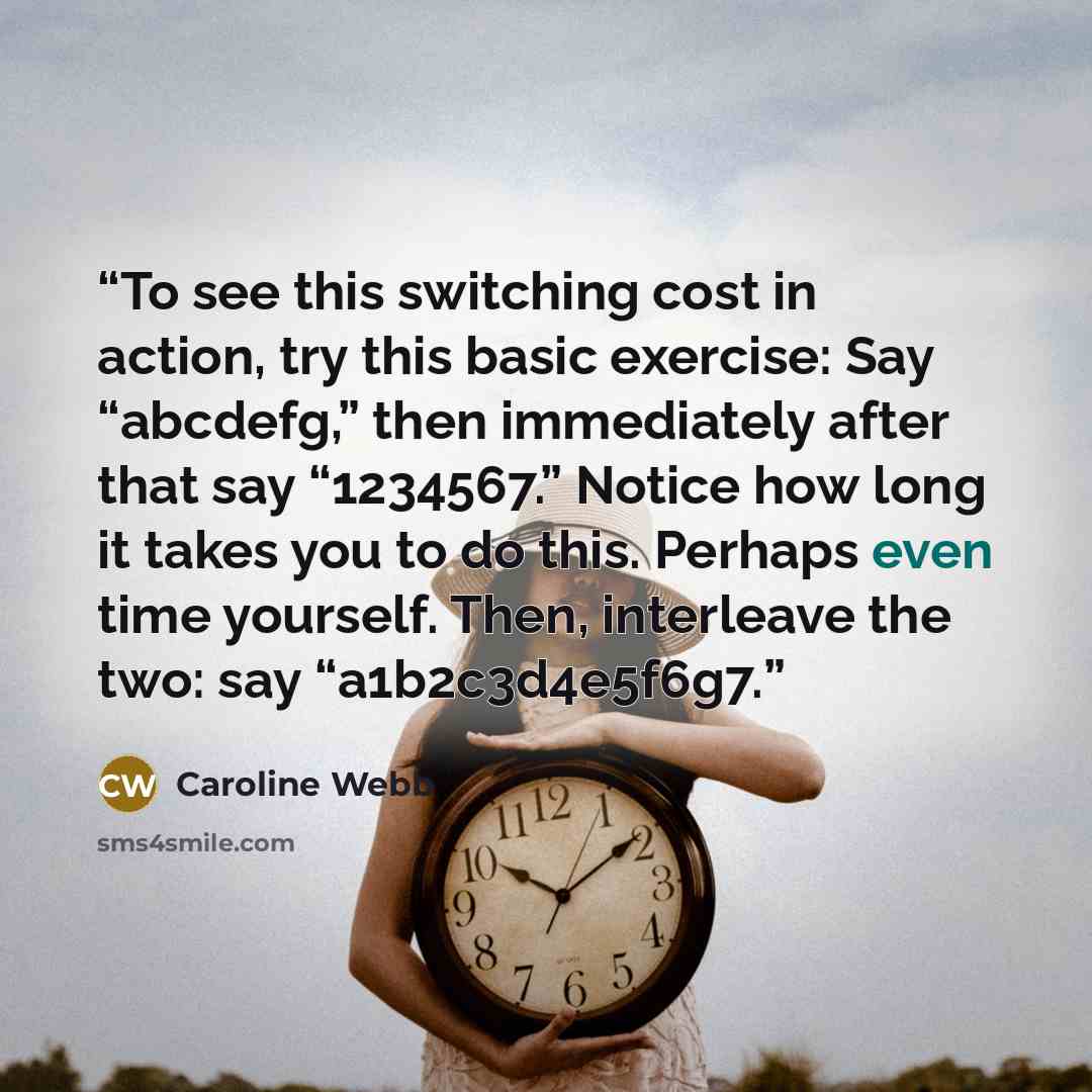 “To see this switching cost in action, try this basic exercise: Say “abcdefg,” then immediately after that say “1234567.” Notice how long it takes you to do this. Perhaps even time yourself. Then, interleave the two: say “a1b2c3d4e5f6g7.” quote by Caroline Webb