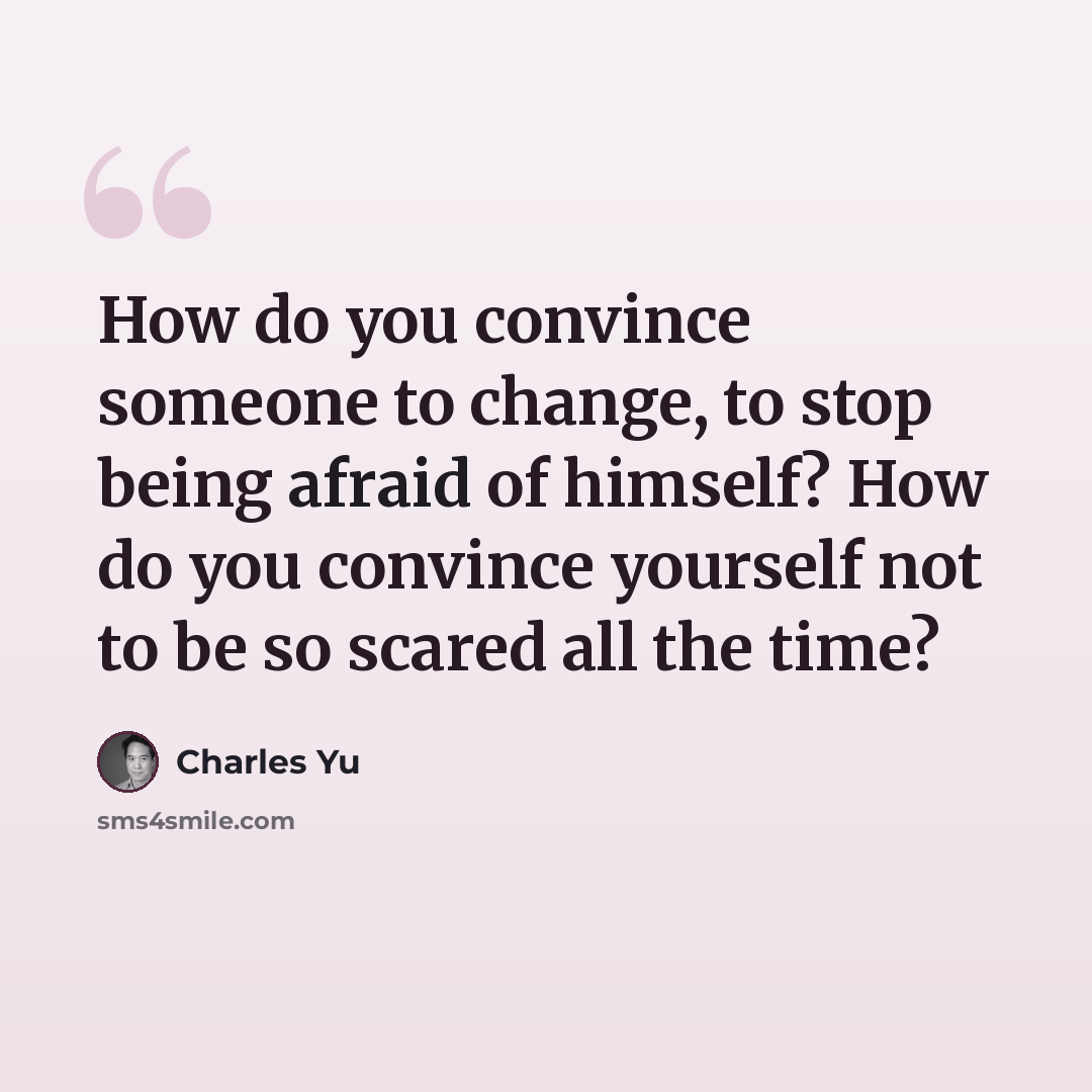 “How do you convince someone to change, to stop being afraid of himself? How do you convince yourself not to be so scared all the time?” quote by Charles Yu