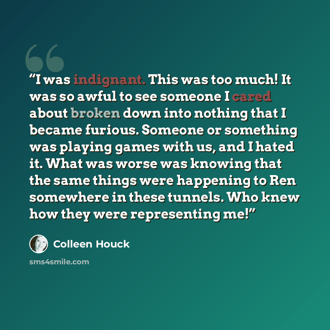 “I was indignant. This was too much! It was so awful to see someone I cared about broken down into nothing that I became furious. Someone or something was playing games with us, and I hated it. What was worse was knowing that the same things were happening to Ren somewhere in these tunnels. Who…” quote by Colleen Houck