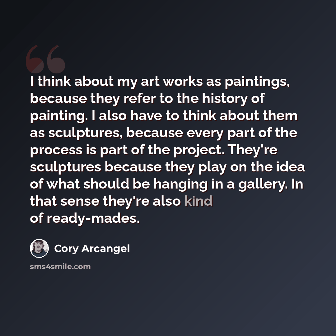 “I think about my art works as paintings, because they refer to the history of painting. I also have to think about them as sculptures, because every part of the process is part of the project. They're sculptures because they play on the idea of what should be hanging in a gallery. In that sense…” quote by Cory Arcangel