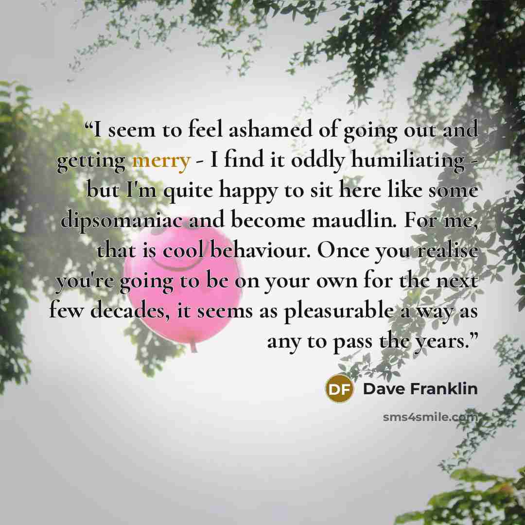 “I seem to feel ashamed of going out and getting merry - I find it oddly humiliating - but I'm quite happy to sit here like some dipsomaniac and become maudlin. For me, that is cool behaviour. Once you realise you're going to be on your own for the next few decades, it seems as pleasurable a way as…” quote by Dave Franklin