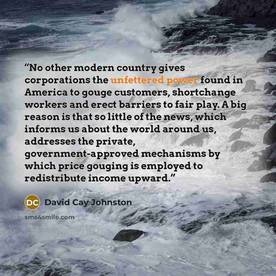 “No other modern country gives corporations the unfettered power found in America to gouge customers, shortchange workers and erect barriers to fair play. A big reason is that so little of the news, which informs us about the world around us, addresses the private, government-approved mechanisms by…” quote by David Cay Johnston
