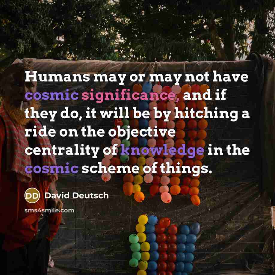 “Humans may or may not have cosmic significance, and if they do, it will be by hitching a ride on the objective centrality of knowledge in the cosmic scheme of things.” quote by David Deutsch