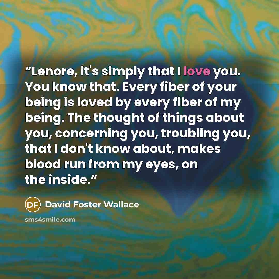 “Lenore, it's simply that I love you. You know that. Every fiber of your being is loved by every fiber of my being. The thought of things about you, concerning you, troubling you, that I don't know about, makes blood run from my eyes, on the inside.” quote by David Foster Wallace