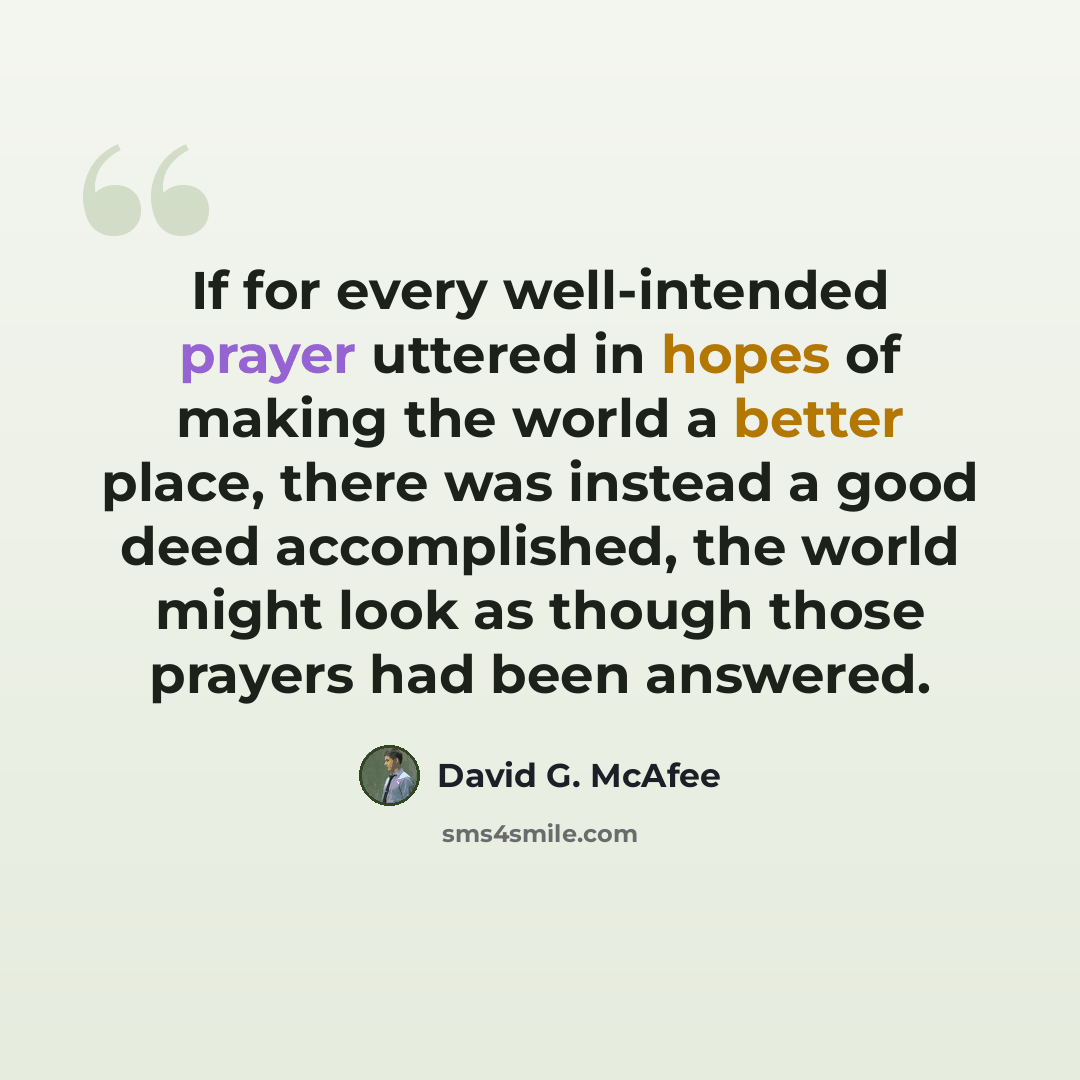 “If for every well-intended prayer uttered in hopes of making the world a better place, there was instead a good deed accomplished, the world might look as though those prayers had been answered.” quote by David G. McAfee