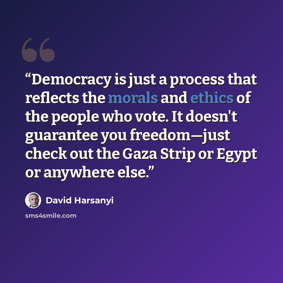 “Democracy is just a process that reflects the morals and ethics of the people who vote. It doesn't guarantee you freedom—just check out the Gaza Strip or Egypt or anywhere else.” quote by David Harsanyi