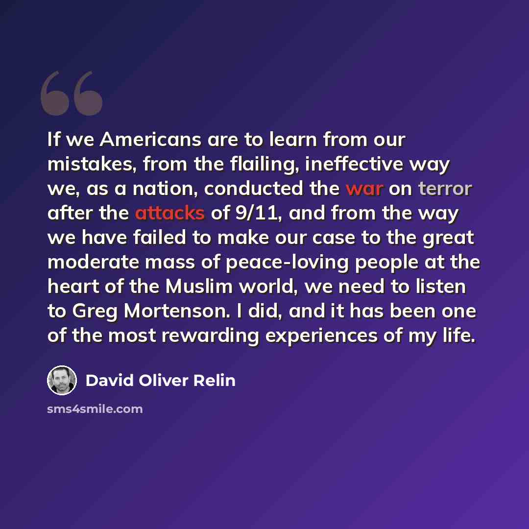 “If we Americans are to learn from our mistakes, from the flailing, ineffective way we, as a nation, conducted the war on terror after the attacks of 9/11, and from the way we have failed to make our case to the great moderate mass of peace-loving people at the heart of the Muslim world, we need to…” quote by David Oliver Relin