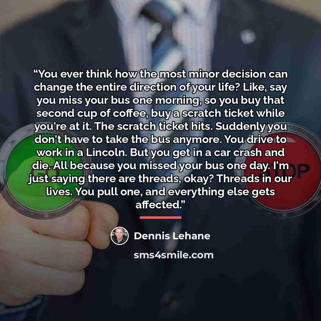 “You ever think how the most minor decision can change the entire direction of your life? Like, say you miss your bus one morning, so you buy that second cup of coffee, buy a scratch ticket while you're at it. The scratch ticket hits. Suddenly you don't have to take the bus anymore. You drive to…” quote by Dennis Lehane