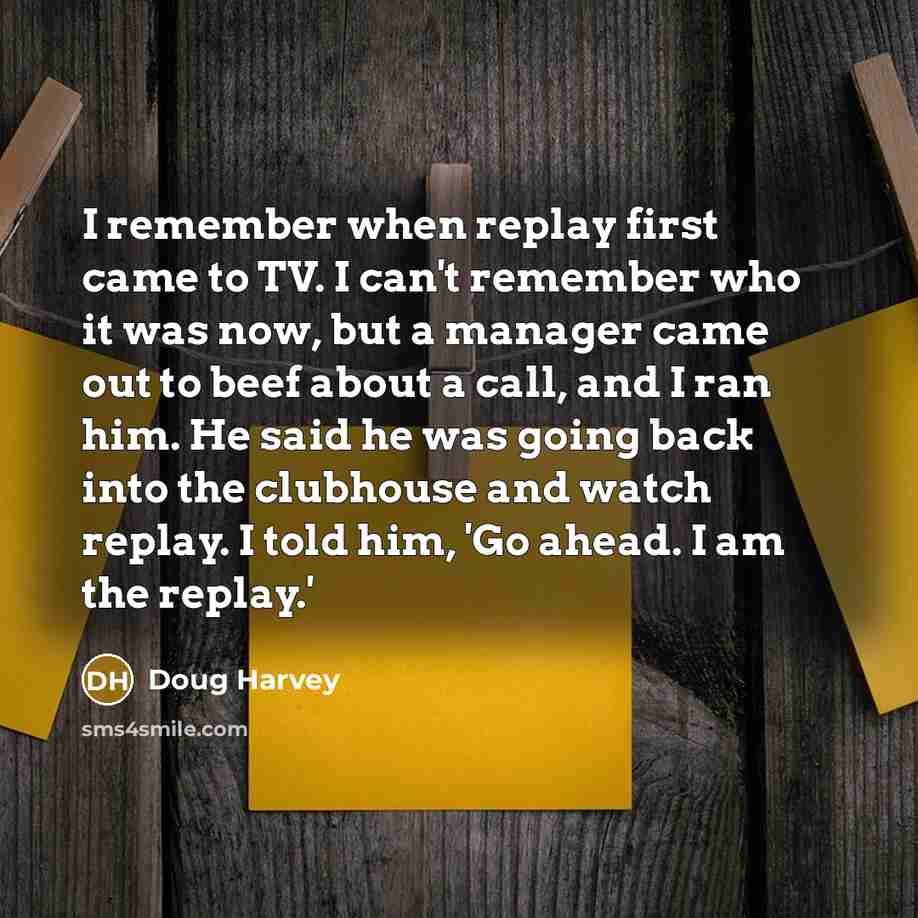 “I remember when replay first came to TV. I can't remember who it was now, but a manager came out to beef about a call, and I ran him. He said he was going back into the clubhouse and watch replay. I told him, 'Go ahead. I am the replay.'” quote by Doug Harvey