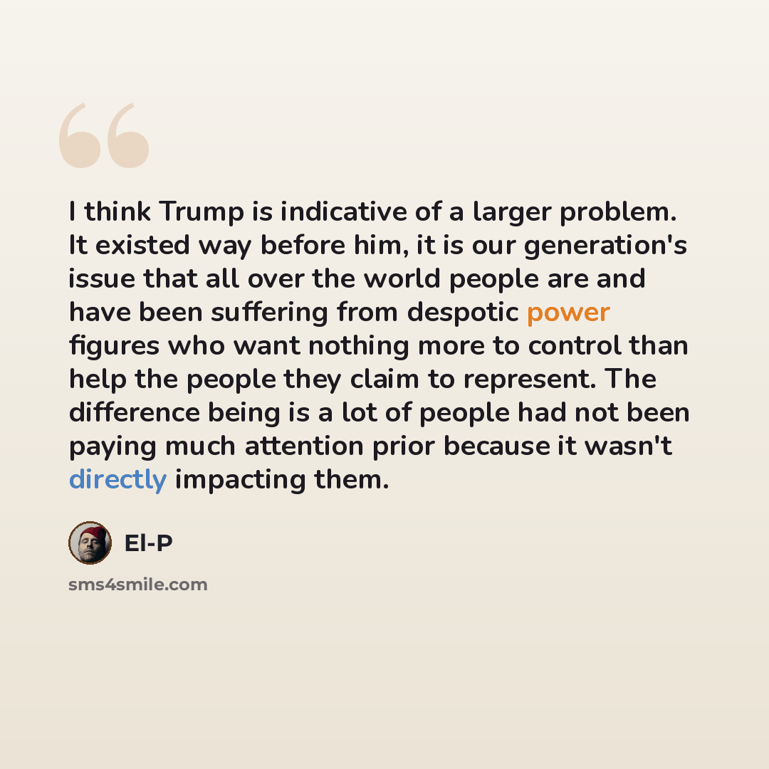 “I think Trump is indicative of a larger problem. It existed way before him, it is our generation's issue that all over the world people are and have been suffering from despotic power figures who want nothing more to control than help the people they claim to represent. The difference being is a…” quote by El-P