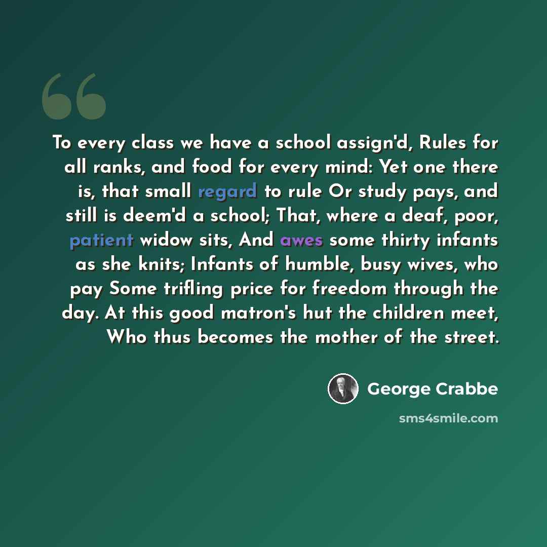 “To every class we have a school assign'd, Rules for all ranks, and food for every mind: Yet one there is, that small regard to rule Or study pays, and still is deem'd a school; That, where a deaf, poor, patient widow sits, And awes some thirty infants as she knits; Infants of humble, busy wives…” quote by George Crabbe