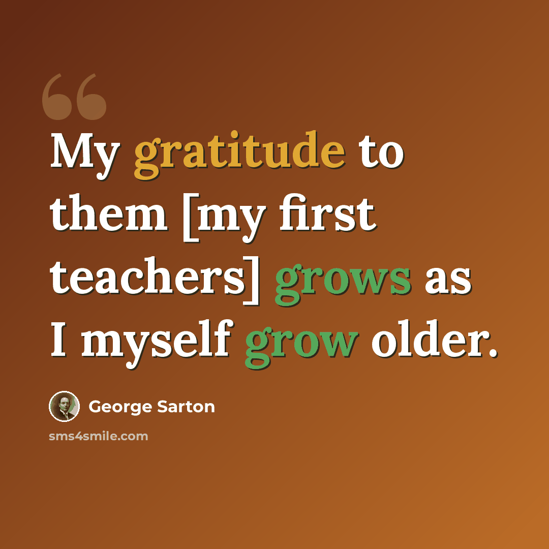 “My gratitude to them [my first teachers] grows as I myself grow older.” quote by George Sarton