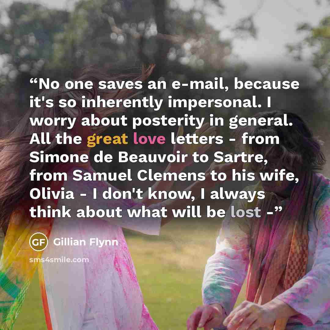 “No one saves an e-mail, because it's so inherently impersonal. I worry about posterity in general. All the great love letters - from Simone de Beauvoir to Sartre, from Samuel Clemens to his wife, Olivia - I don't know, I always think about what will be lost -” quote by Gillian Flynn