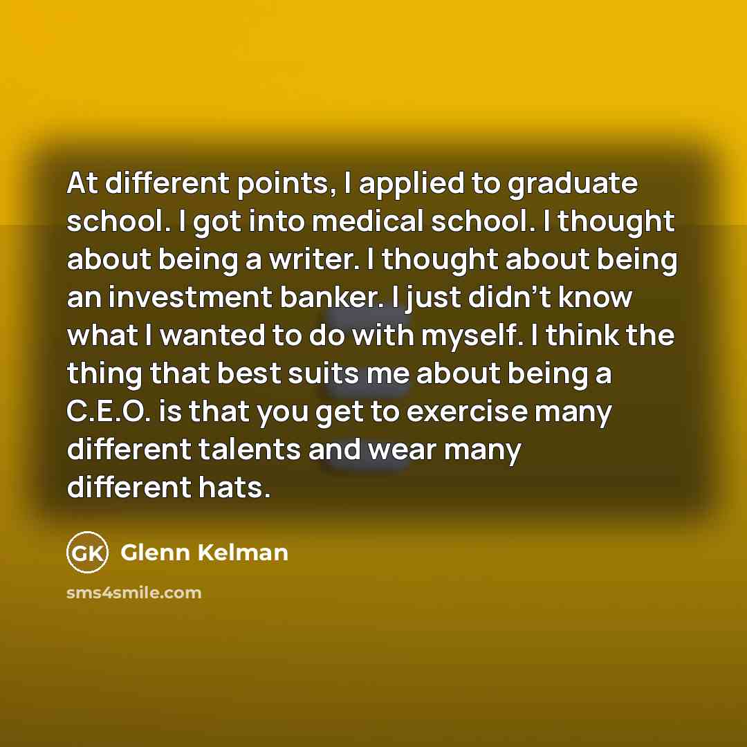 “At different points, I applied to graduate school. I got into medical school. I thought about being a writer. I thought about being an investment banker. I just didn't know what I wanted to do with myself. I think the thing that best suits me about being a C.E.O. is that you get to exercise many…” quote by Glenn Kelman