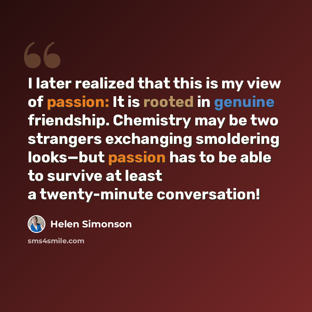 “I later realized that this is my view of passion: It is rooted in genuine friendship. Chemistry may be two strangers exchanging smoldering looks—but passion has to be able to survive at least a twenty-minute conversation!” quote by Helen Simonson