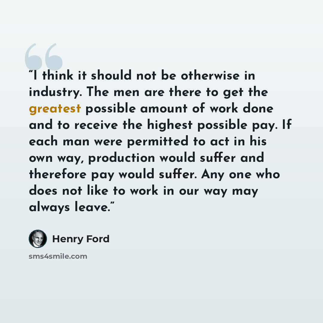 “I think it should not be otherwise in industry. The men are there to get the greatest possible amount of work done and to receive the highest possible pay. If each man were permitted to act in his own way, production would suffer and therefore pay would suffer. Any one who does not like to work in…” quote by Henry Ford