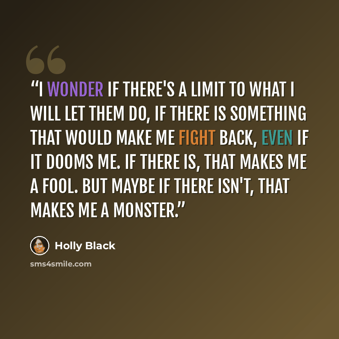“I wonder if there's a limit to what I will let them do, if there is something that would make me fight back, even if it dooms me. If there is, that makes me a fool. But maybe if there isn't, that makes me a monster.” quote by Holly Black