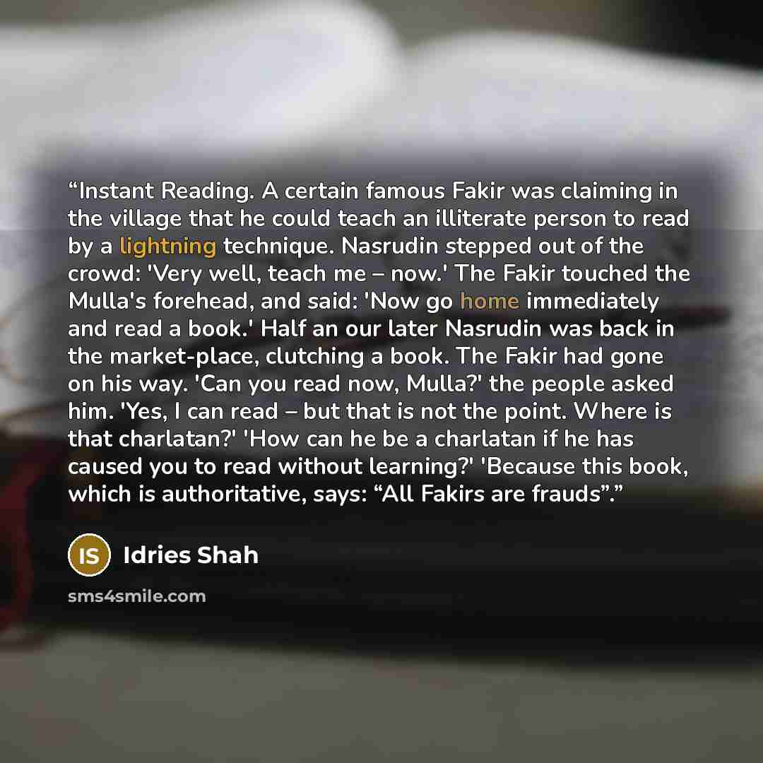 “Instant Reading. A certain famous Fakir was claiming in the village that he could teach an illiterate person to read by a lightning technique. Nasrudin stepped out of the crowd: 'Very well, teach me – now.' The Fakir touched the Mulla's forehead, and said: 'Now go home immediately and read a…” quote by Idries Shah