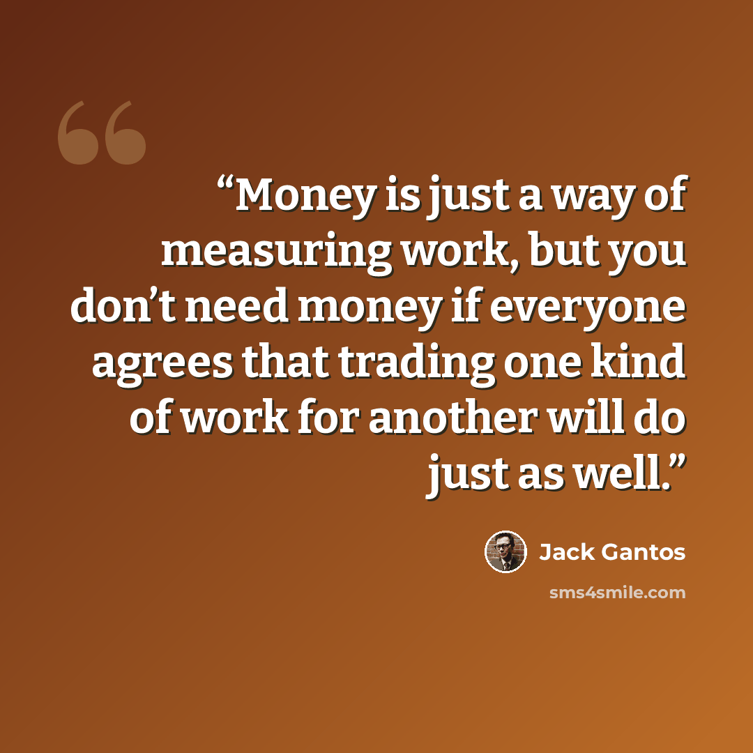 “Money is just a way of measuring work, but you don’t need money if everyone agrees that trading one kind of work for another will do just as well.” quote by Jack Gantos