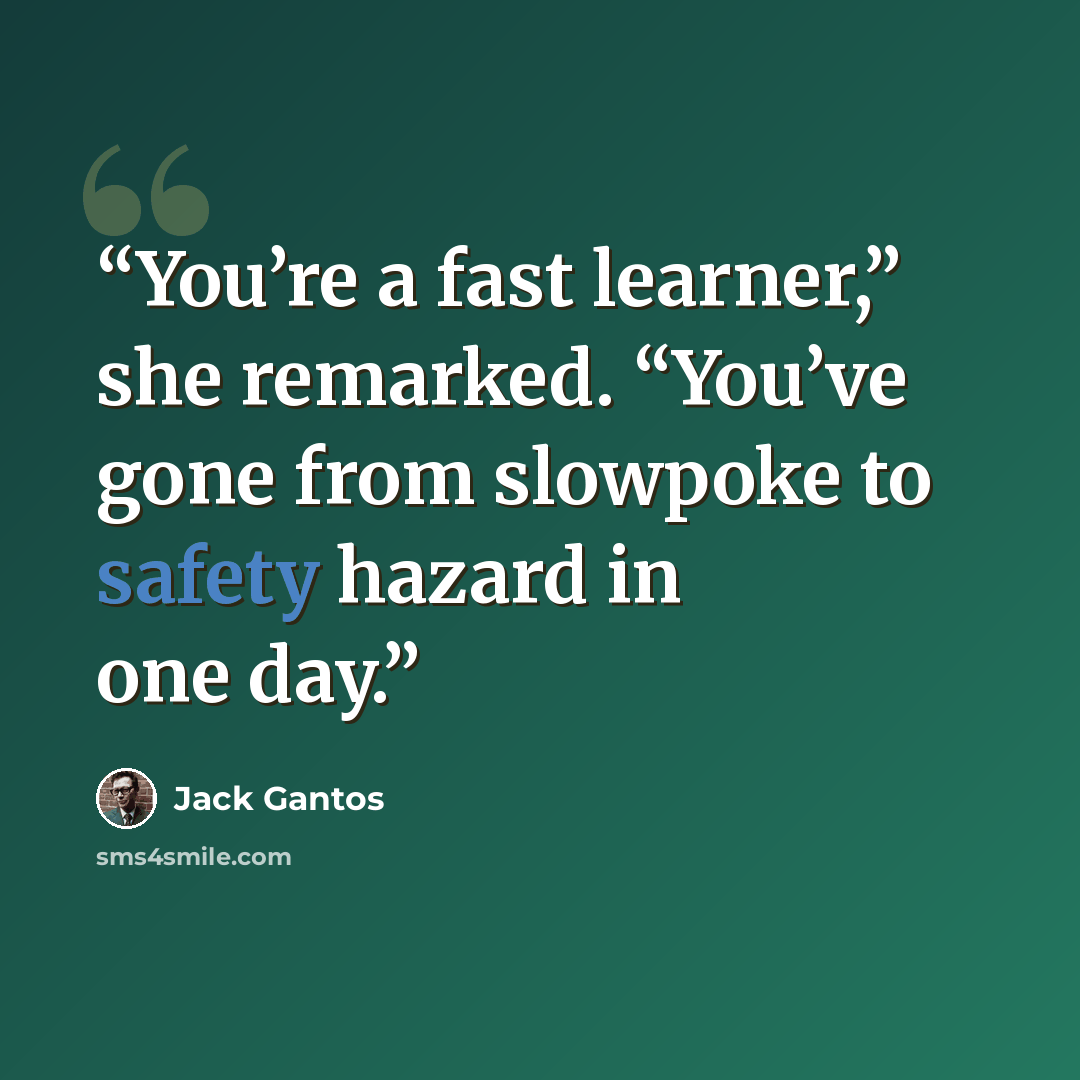 “You’re a fast learner,” she remarked. “You’ve gone from slowpoke to safety hazard in one day.” quote by Jack Gantos