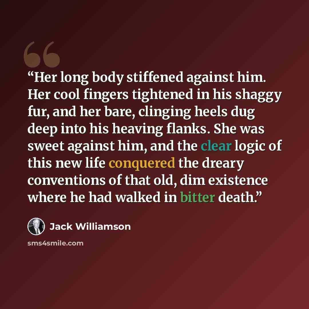 “Her long body stiffened against him. Her cool fingers tightened in his shaggy fur, and her bare, clinging heels dug deep into his heaving flanks. She was sweet against him, and the clear logic of this new life conquered the dreary conventions of that old, dim existence where he had walked in…” quote by Jack Williamson