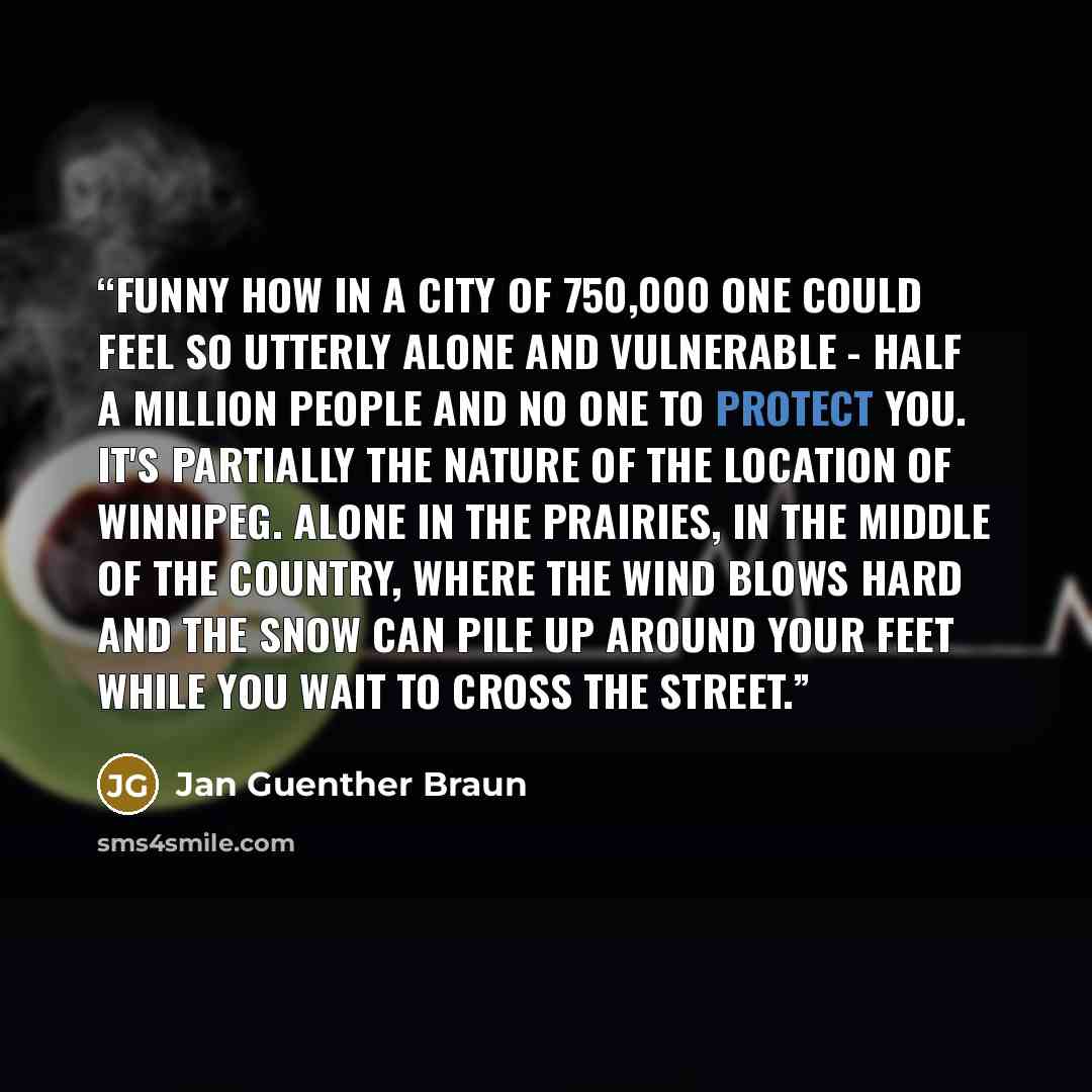 “Funny how in a city of 750,000 one could feel so utterly alone and vulnerable - half a million people and no one to protect you. It's partially the nature of the location of Winnipeg. Alone in the Prairies, in the middle of the country, where the wind blows hard and the snow can pile up around…” quote by Jan Guenther Braun