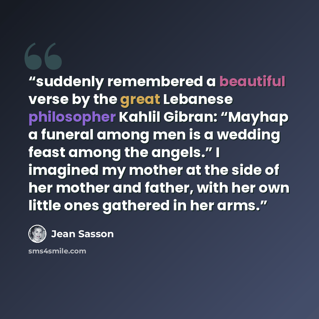 “suddenly remembered a beautiful verse by the great Lebanese philosopher Kahlil Gibran: “Mayhap a funeral among men is a wedding feast among the angels.” I imagined my mother at the side of her mother and father, with her own little ones gathered in her arms.” quote by Jean Sasson