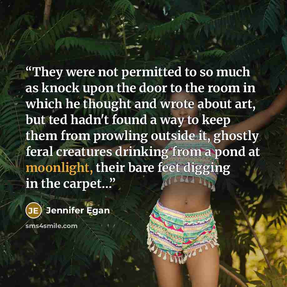 “They were not permitted to so much as knock upon the door to the room in which he thought and wrote about art, but ted hadn't found a way to keep them from prowling outside it, ghostly feral creatures drinking from a pond at moonlight, their bare feet digging in the carpet…” quote by Jennifer Egan