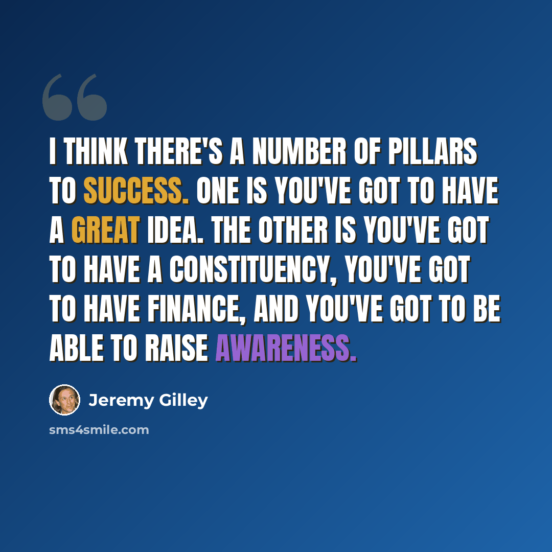 “I think there's a number of pillars to success. One is you've got to have a great idea. The other is you've got to have a constituency, you've got to have finance, and you've got to be able to raise awareness.” quote by Jeremy Gilley