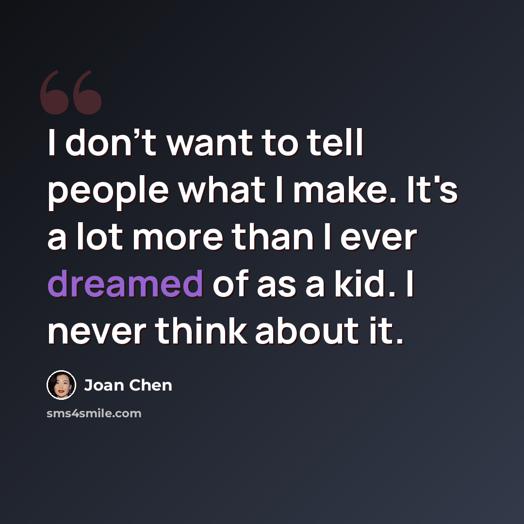 “I don't want to tell people what I make. It's a lot more than I ever dreamed of as a kid. I never think about it.” quote by Joan Chen