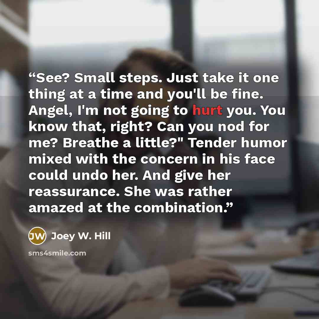 “See? Small steps. Just take it one thing at a time and you'll be fine. Angel, I'm not going to hurt you. You know that, right? Can you nod for me? Breathe a little?" Tender humor mixed with the concern in his face could undo her. And give her reassurance. She was rather amazed at the combination.” quote by Joey W. Hill