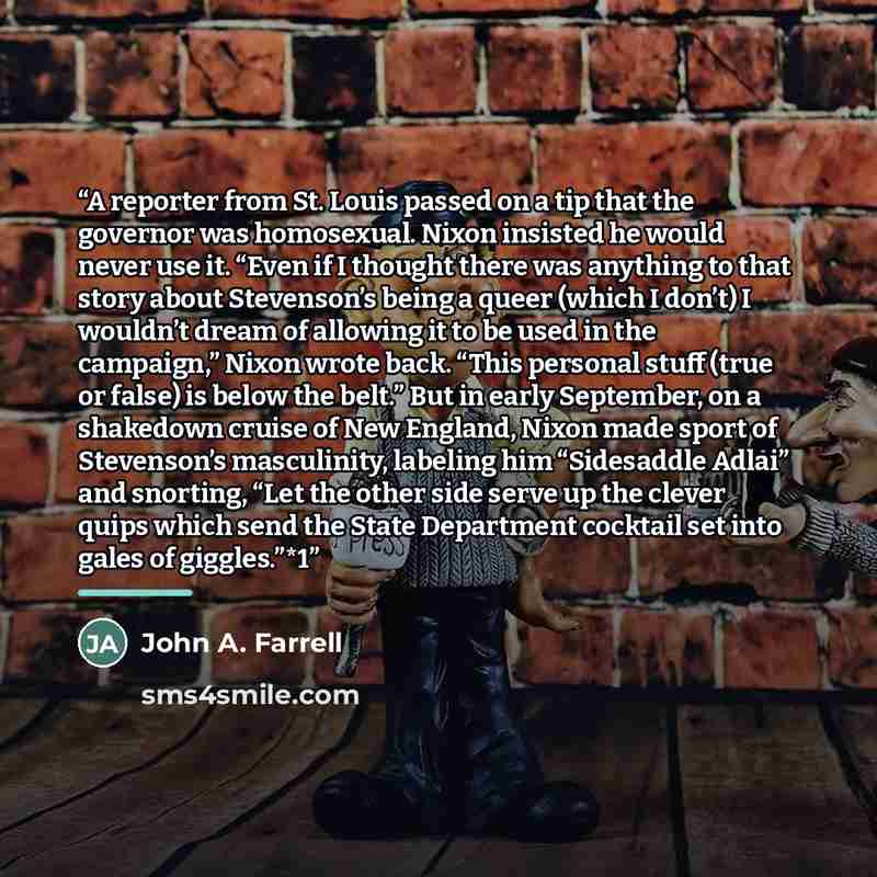“A reporter from St. Louis passed on a tip that the governor was homosexual. Nixon insisted he would never use it. “Even if I thought there was anything to that story about Stevenson’s being a queer (which I don’t) I wouldn’t dream of allowing it to be used in the campaign,” Nixon wrote back. “This…” quote by John A. Farrell
