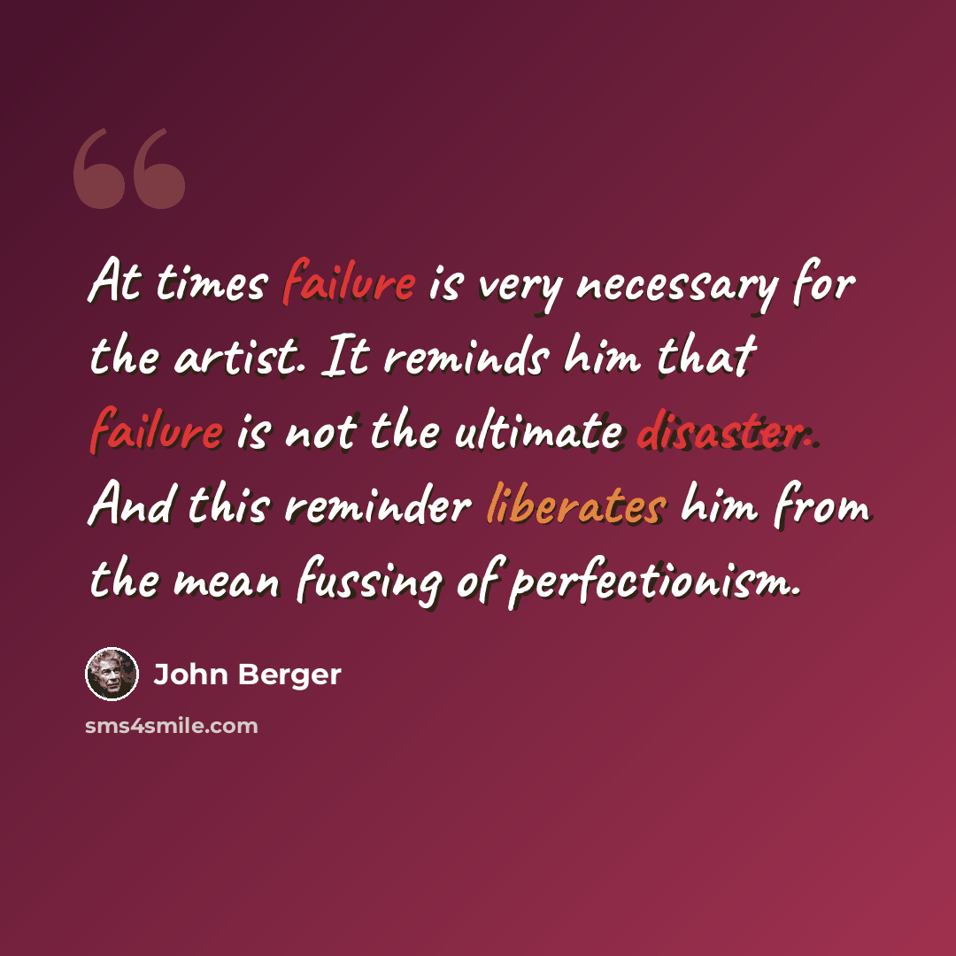 “At times failure is very necessary for the artist. It reminds him that failure is not the ultimate disaster. And this reminder liberates him from the mean fussing of perfectionism.” quote by John Berger