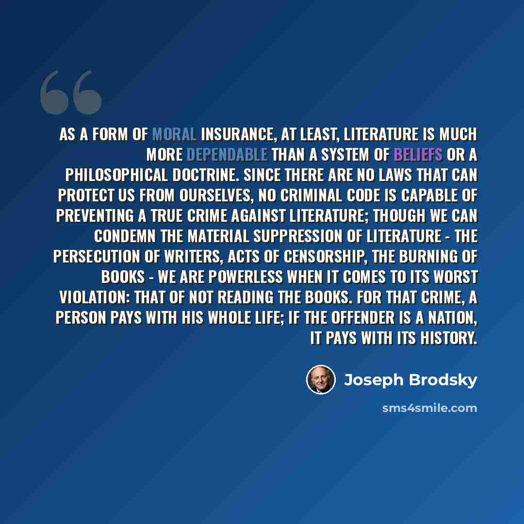 “As a form of moral insurance, at least, literature is much more dependable than a system of beliefs or a philosophical doctrine. Since there are no laws that can protect us from ourselves, no criminal code is capable of preventing a true crime against literature; though we can condemn the material…” quote by Joseph Brodsky