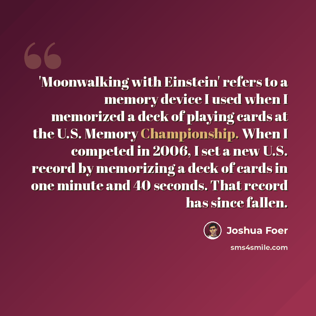 “'Moonwalking with Einstein' refers to a memory device I used when I memorized a deck of playing cards at the U.S. Memory Championship. When I competed in 2006, I set a new U.S. record by memorizing a deck of cards in one minute and 40 seconds. That record has since fallen.” quote by Joshua Foer