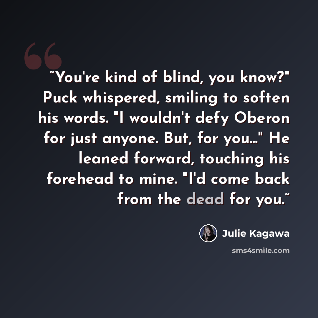 “You're kind of blind, you know?" Puck whispered, smiling to soften his words. "I wouldn't defy Oberon for just anyone. But, for you..." He leaned forward, touching his forehead to mine. "I'd come back from the dead for you.” quote by Julie Kagawa