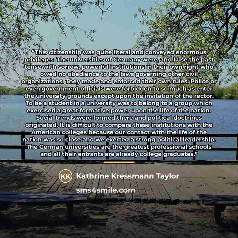 “This citizenship was quite literal and conveyed enormous privileges. The universities of Germany were, and I use the past tense with sorrow, powerful institutions in their own right who owed no obedience to the laws governing other civil organizations. They made and enforced their own rules…” quote by Kathrine Kressmann Taylor