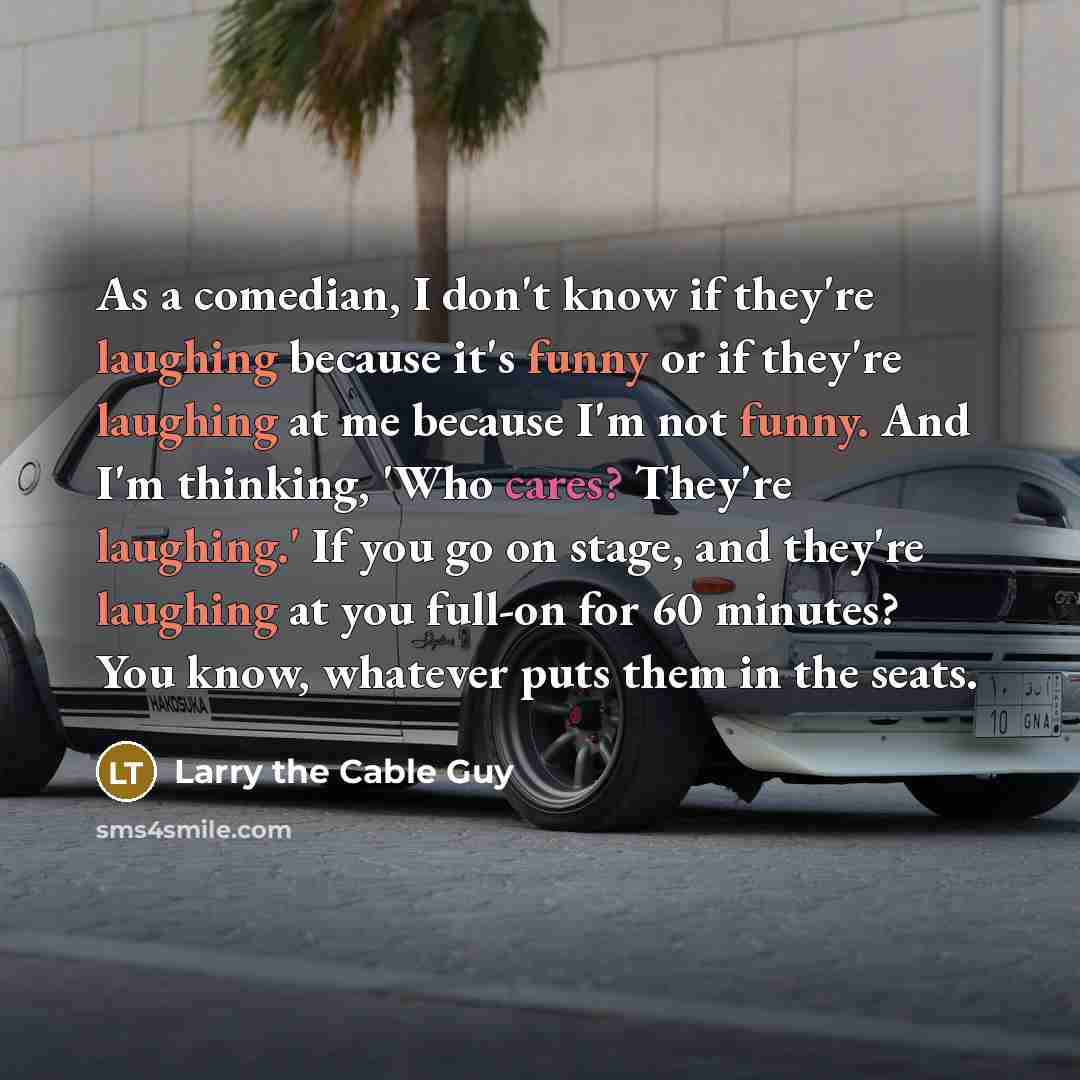 “As a comedian, I don't know if they're laughing because it's funny or if they're laughing at me because I'm not funny. And I'm thinking, 'Who cares? They're laughing.' If you go on stage, and they're laughing at you full-on for 60 minutes? You know, whatever puts them in the seats.” quote by Larry the Cable Guy