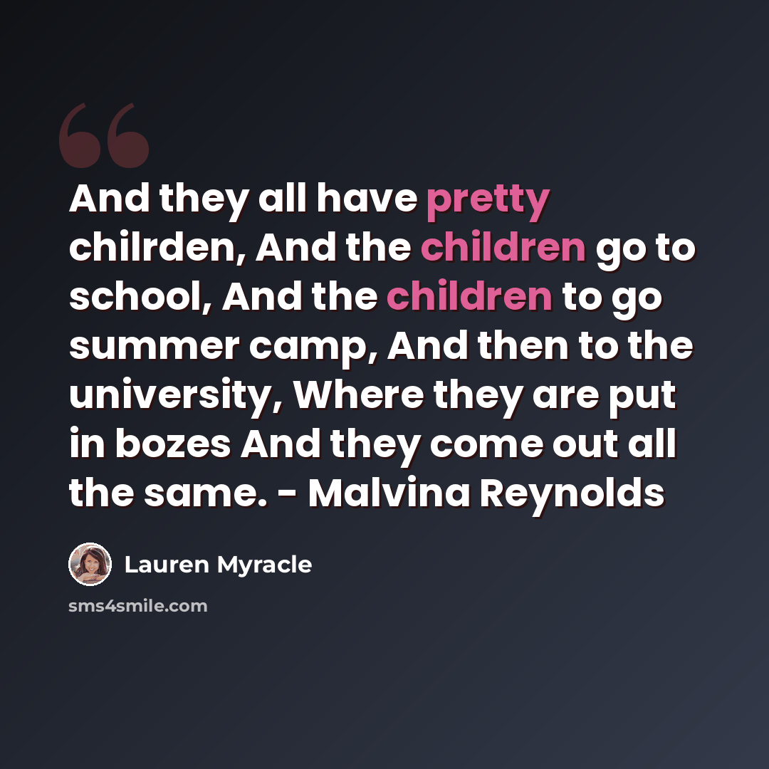 “And they all have pretty chilrden, And the children go to school, And the children to go summer camp, And then to the university, Where they are put in bozes And they come out all the same. - Malvina Reynolds” quote by Lauren Myracle