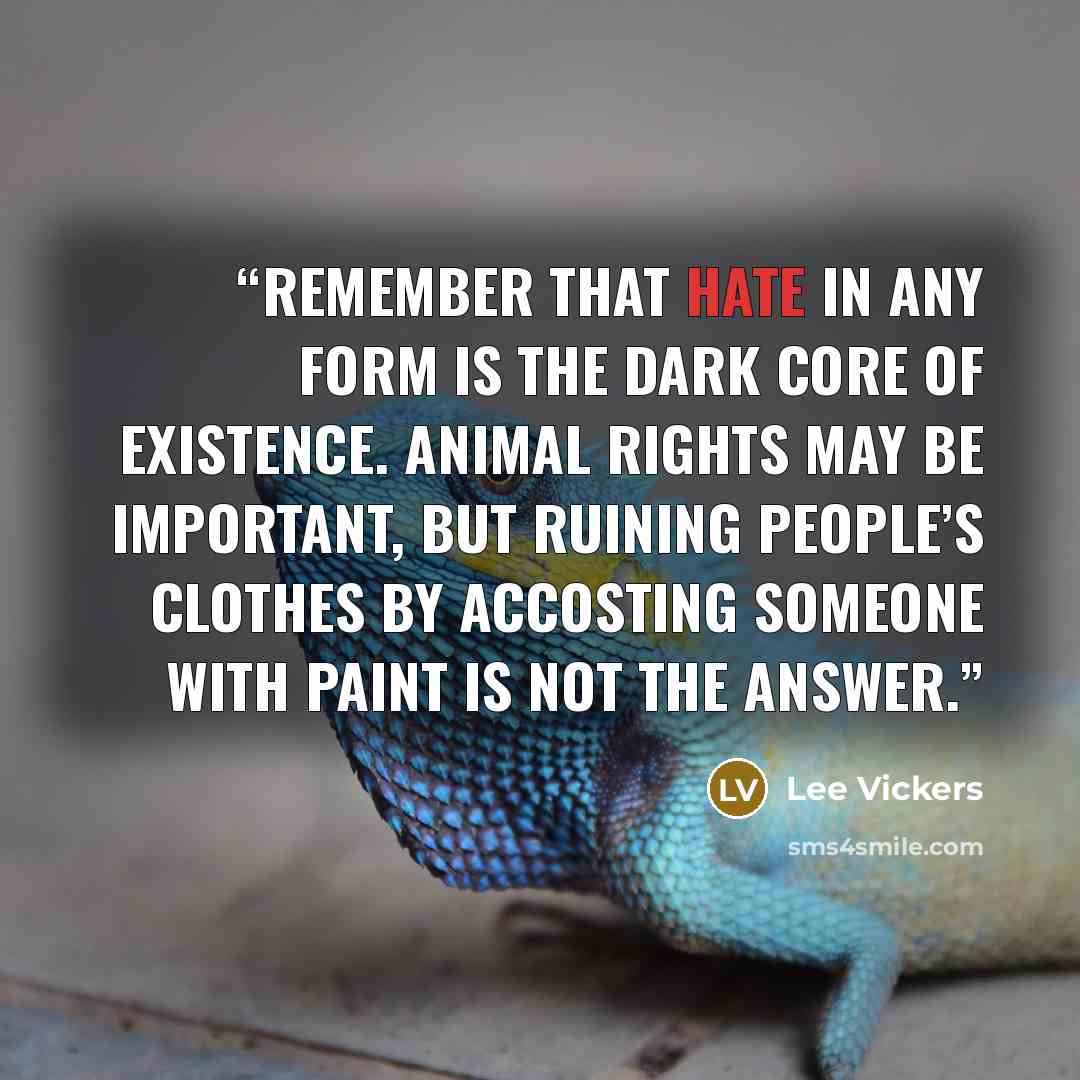 “Remember that HATE in any form is the dark core of existence. Animal rights may be important, but ruining people’s clothes by accosting someone with paint is not the answer.” quote by Lee Vickers