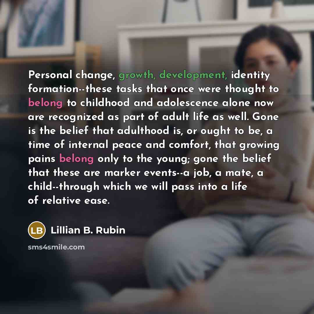 “Personal change, growth, development, identity formation--these tasks that once were thought to belong to childhood and adolescence alone now are recognized as part of adult life as well. Gone is the belief that adulthood is, or ought to be, a time of internal peace and comfort, that growing pains…” quote by Lillian B. Rubin