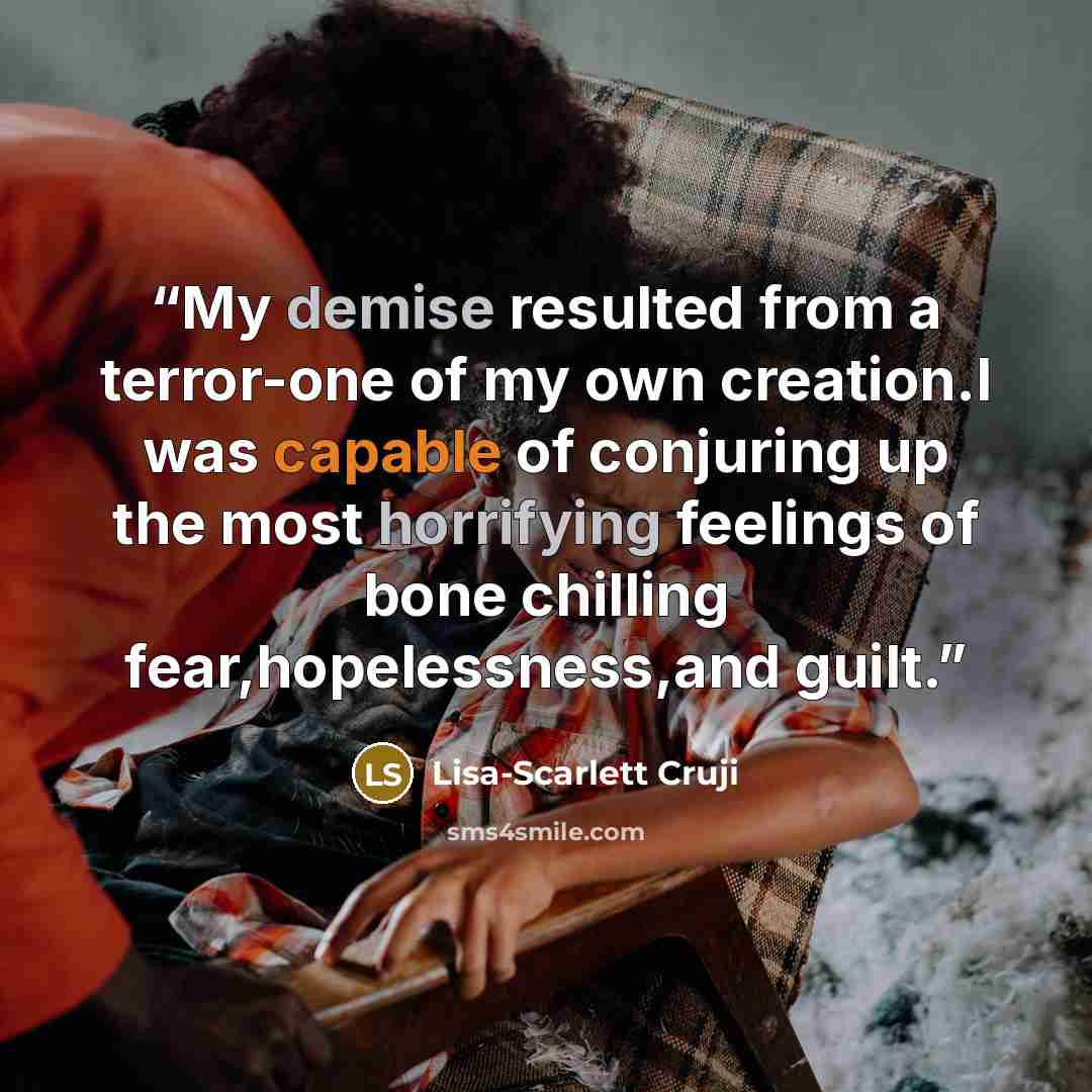 “My demise resulted from a terror-one of my own creation.I was capable of conjuring up the most horrifying feelings of bone chilling fear,hopelessness,and guilt.” quote by Lisa-Scarlett Cruji