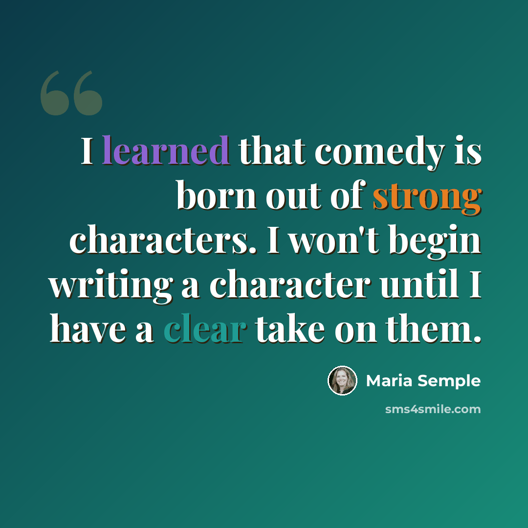 “I learned that comedy is born out of strong characters. I won't begin writing a character until I have a clear take on them.” quote by Maria Semple