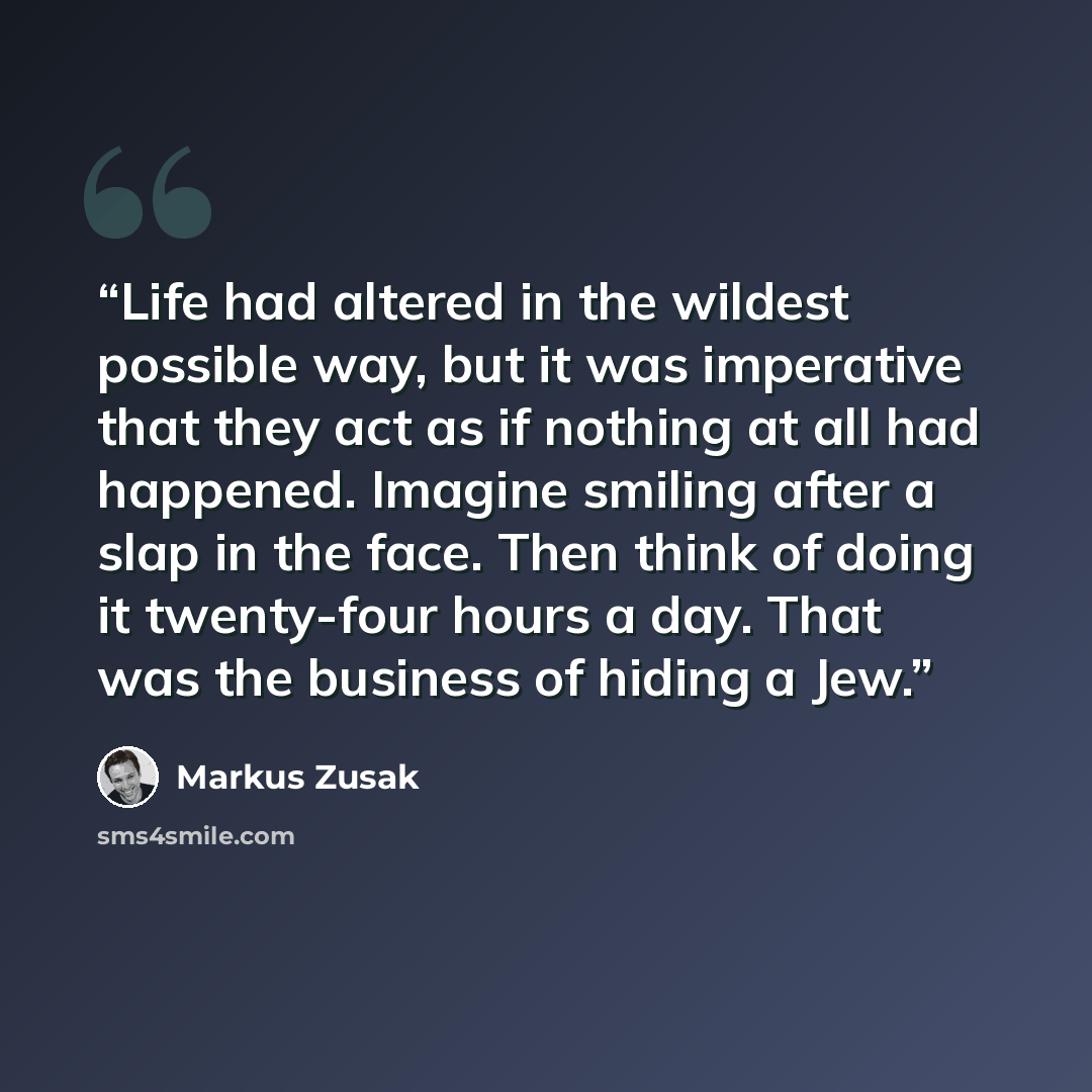 “Life had altered in the wildest possible way, but it was imperative that they act as if nothing at all had happened. Imagine smiling after a slap in the face. Then think of doing it twenty-four hours a day. That was the business of hiding a Jew.” quote by Markus Zusak
