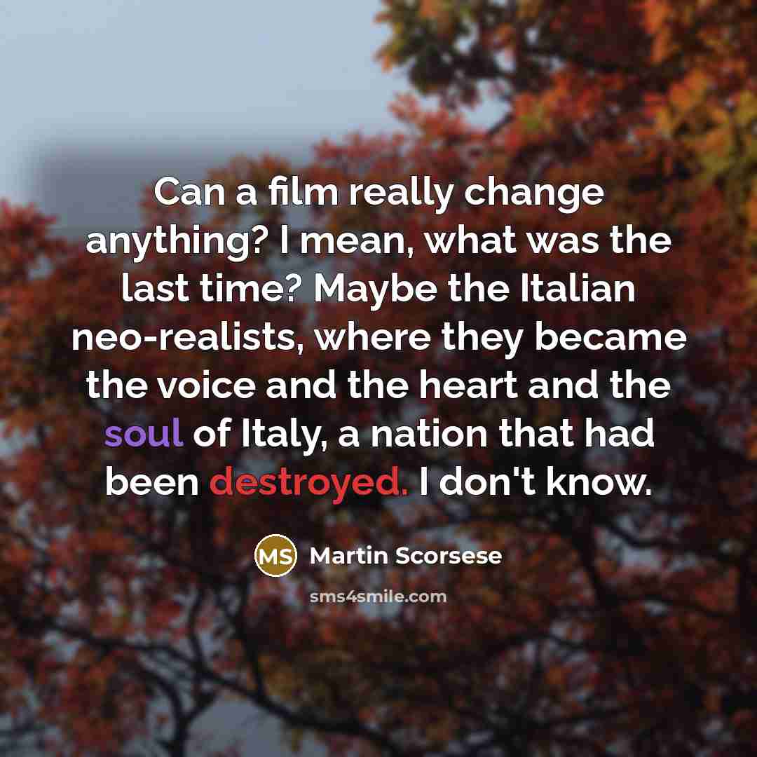 “Can a film really change anything? I mean, what was the last time? Maybe the Italian neo-realists, where they became the voice and the heart and the soul of Italy, a nation that had been destroyed. I don't know.” quote by Martin Scorsese