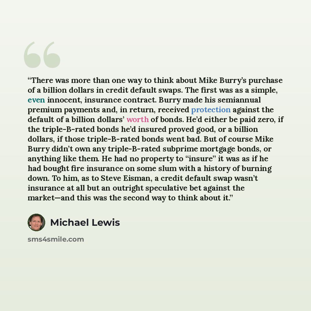 “There was more than one way to think about Mike Burry’s purchase of a billion dollars in credit default swaps. The first was as a simple, even innocent, insurance contract. Burry made his semiannual premium payments and, in return, received protection against the default of a billion dollars’…” quote by Michael Lewis
