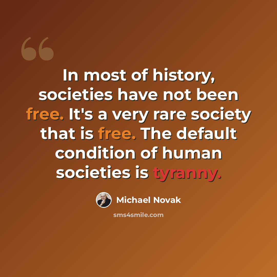 “In most of history, societies have not been free. It's a very rare society that is free. The default condition of human societies is tyranny.” quote by Michael Novak