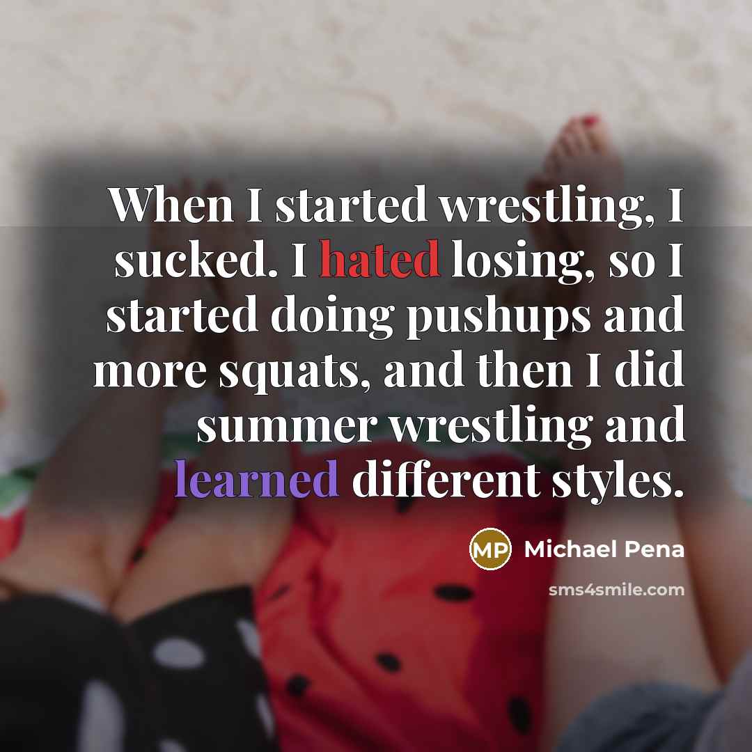 “When I started wrestling, I sucked. I hated losing, so I started doing pushups and more squats, and then I did summer wrestling and learned different styles.” quote by Michael Pena