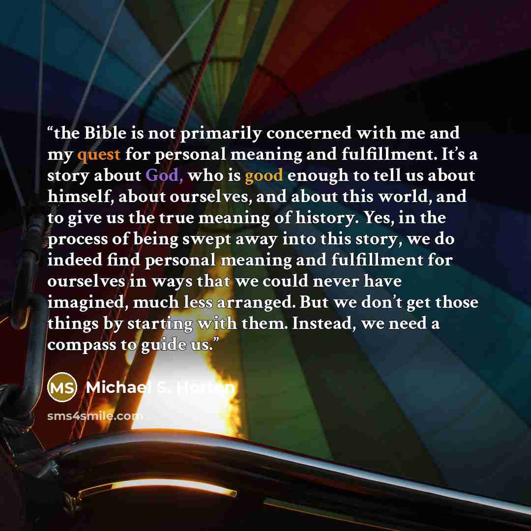 “the Bible is not primarily concerned with me and my quest for personal meaning and fulfillment. It’s a story about God, who is good enough to tell us about himself, about ourselves, and about this world, and to give us the true meaning of history. Yes, in the process of being swept away into this…” quote by Michael S. Horton